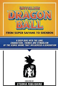 Unveiling Dragon Ball - From Super Saiyans To Shenron: A Deep Dive Into The Lore, Characters, Themes And Symbolism Of The Iconic Anime That Influenced A Generation