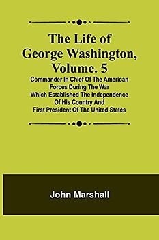 The Life of George Washington, Volume. 5: Commander in Chief of the American Forces During the War which Established the Independence of his Country and First President of the United States