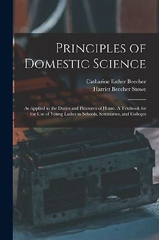 Principles of Domestic Science; as Applied to the Duties and Pleasures of Home. A Textbook for the use of Young Ladies in Schools, Seminaries, and Colleges