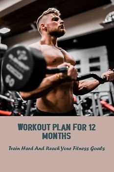 Workout Plan For 12 Months: Train Hard And Reach Your Fitness Goals