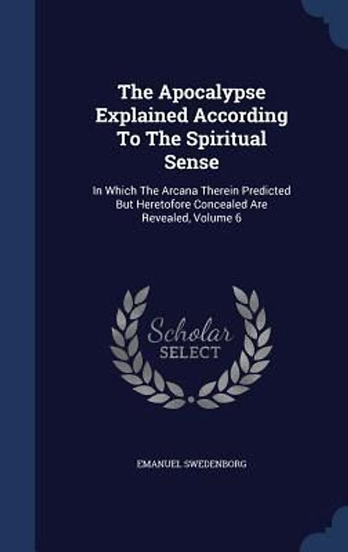 The Apocalypse Explained According To The Spiritual Sense: In Which The Arcana Therein Predicted But Heretofore Concealed Are Revealed, Volume 6
