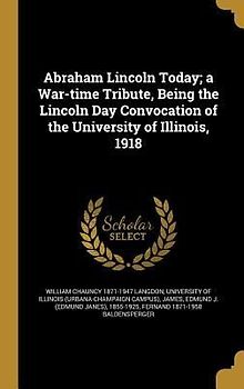 Abraham Lincoln Today; a War-time Tribute, Being the Lincoln Day Convocation of the University of Illinois, 1918