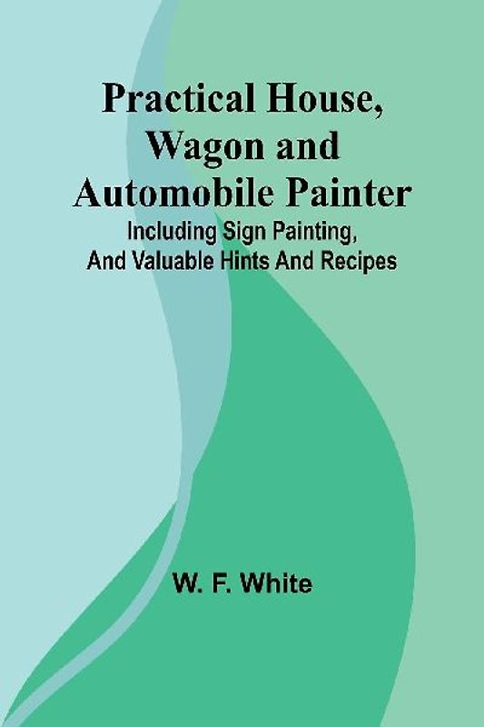 Practical House, Wagon and Automobile Painter; Including sign painting, and valuable hints and recipes