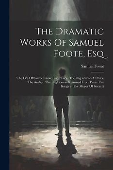 The Dramatic Works Of Samuel Foote, Esq: The Life Of Samuel Foote, Esq. Taste. The Englishman At Paris. The Author. The Englishman Returned From Paris