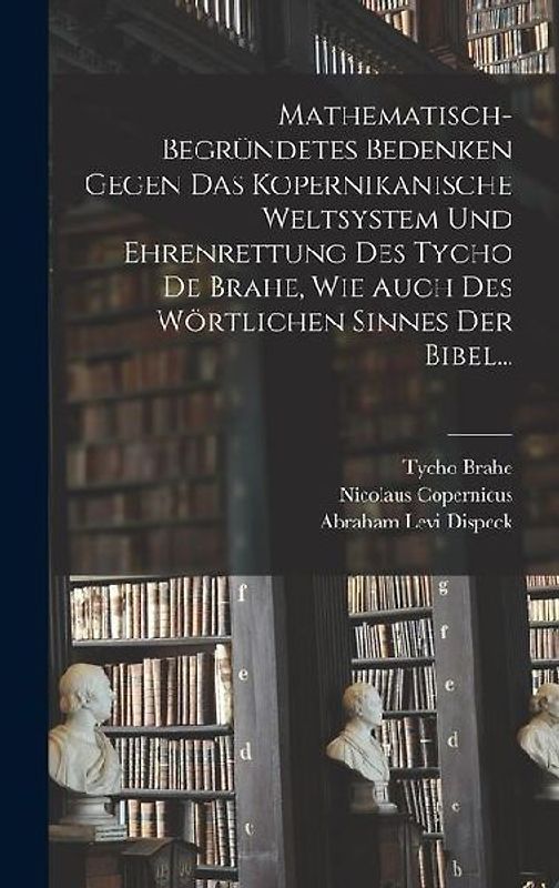 Mathematisch-begründetes Bedenken Gegen das Kopernikanische Weltsystem und Ehrenrettung des Tycho De Brahe, Wie Auch des Wörtlichen Sinnes der Bibel...