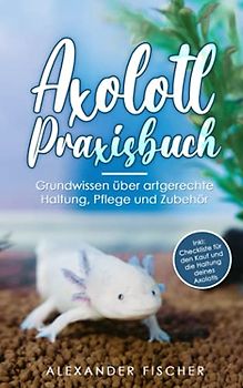 Axolotl Praxisbuch: Grundwissen über artgerechte Haltung, Pflege und Zubehör Inkl: Checkliste für den Kauf und die Haltung deines AXOLOTLS