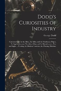 Dodd's Curiosities of Industry [microform]: Contents: Gold in the Mine, the Mint, and the Workshop; Paper, Its Application and Novelties; Glass and It