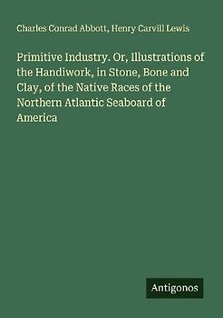 Primitive Industry. Or, Illustrations of the Handiwork, in Stone, Bone and Clay, of the Native Races of the Northern Atlantic Seaboard of America