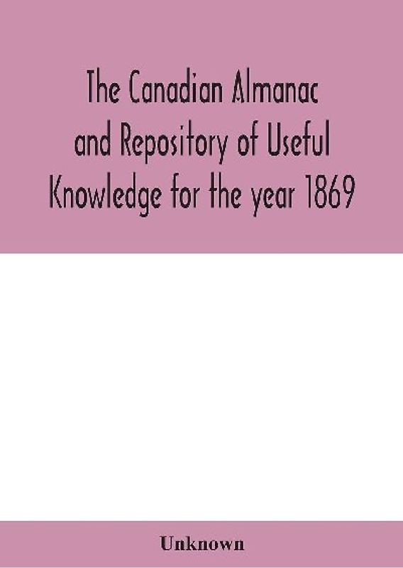 The Canadian almanac and Repository of Useful Knowledge for the year 1869 Being the First After Leap Year Containing full and authentic Commercial, Statistical, Astronomical, Departmental, Ecclesiastical, Educational, Financial, and General Information