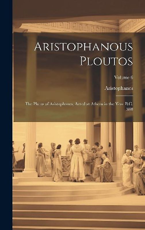 Aristophanous Ploutos: The Plutus of Aristophanes, Acted at Athens in the Year B.C. 388; Volume 6