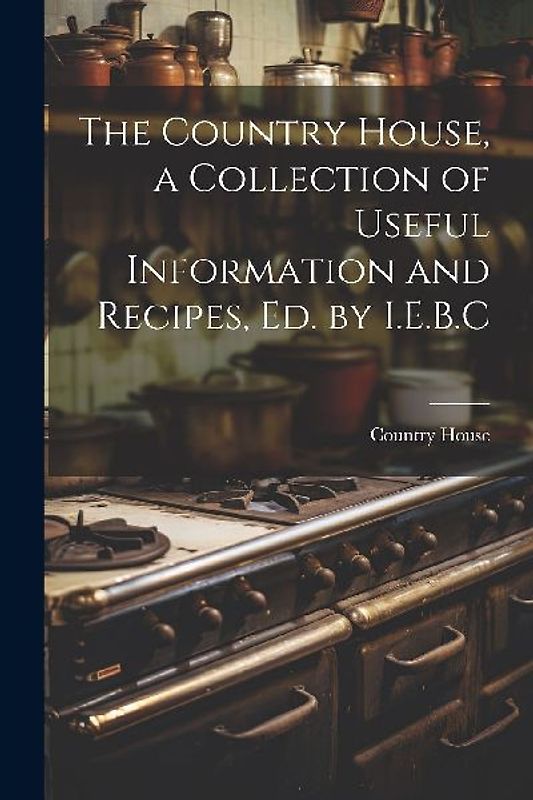 The Country House, a Collection of Useful Information and Recipes, Ed. by I.E.B.C