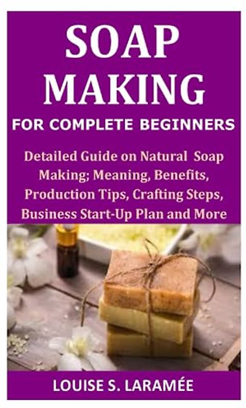 Soap Making for Complete Beginners: Detailed Guide on Soap Making; Meaning, Benefits, Production Tips, Crafting Steps, Business Start-Up Plan and More