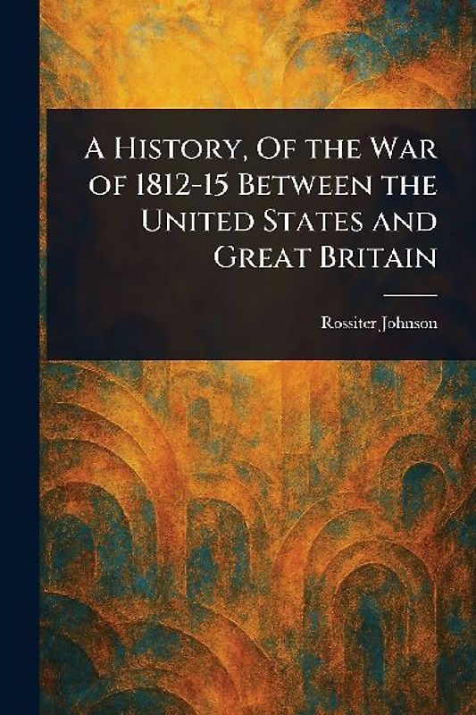 A History, Of the War of 1812-15 Between the United States and Great Britain