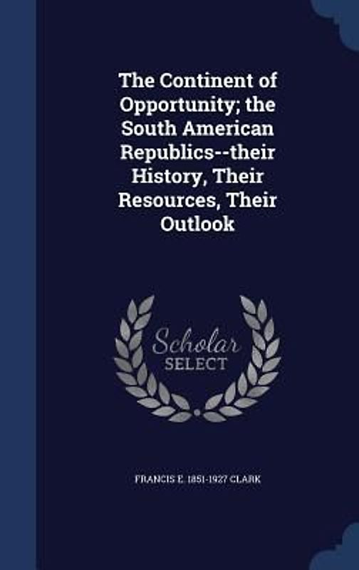 The Continent of Opportunity; the South American Republics--their History, Their Resources, Their Outlook