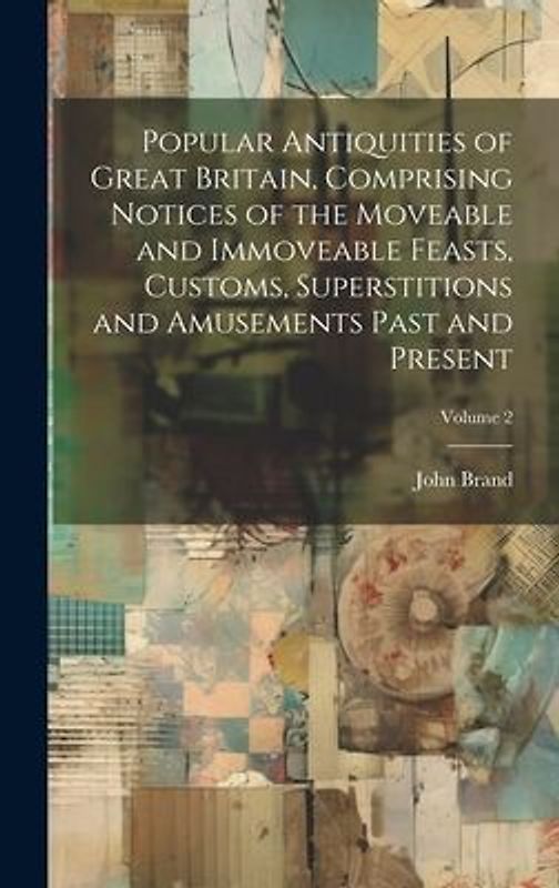 Popular Antiquities of Great Britain, Comprising Notices of the Moveable and Immoveable Feasts, Customs, Superstitions and Amusements Past and Present