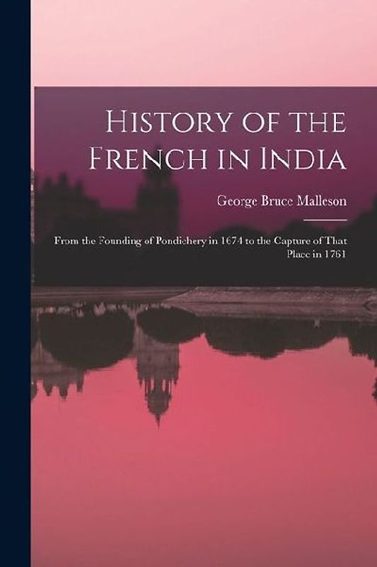 History of the French in India: From the Founding of Pondichery in 1674 to the Capture of That Place in 1761