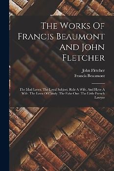 The Works Of Francis Beaumont And John Fletcher: The Mad Lover. The Loyal Subject. Rule A Wife, And Have A Wife. The Laws Of Candy. The False One. The