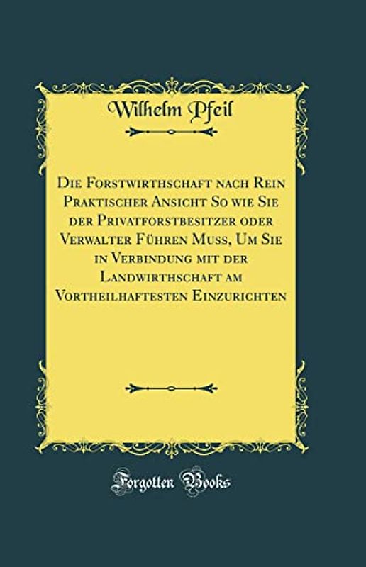Die Forstwirthschaft nach Rein Praktischer Ansicht So wie Sie der Privatforstbesitzer oder Verwalter Führen Muß, Um Sie in Verbindung mit der ... Einzurichten (Classic Reprint)