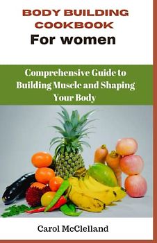 Body Building Cookbook For Women: A Comprehensive Guide to Building Muscle and Shaping Your Body
