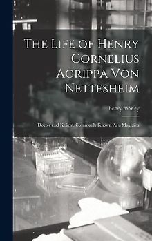 The Life of Henry Cornelius Agrippa Von Nettesheim: Doctor and Knight, Commonly Known As a Magician