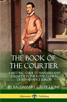 The Book of the Courtier: A Historic Guide to Manners and Etiquette in the Royal Courts of Renaissance Europe