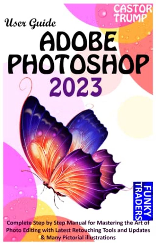 ADOBE PHOTOSHOP 2023 USER GUIDE: Complete Step by Step Manual for Mastering the Art of Photo Editing with Latest Retouching Tools and Updates & Many Pictorial illustrations