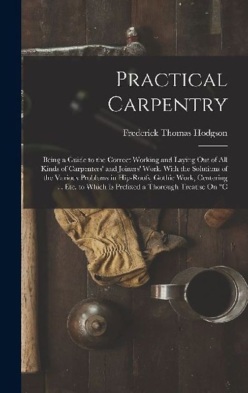 Practical Carpentry: Being a Guide to the Correct Working and Laying Out of All Kinds of Carpenters' and Joiners' Work. With the Solutions
