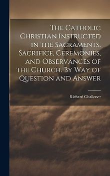 The Catholic Christian Instructed in the Sacraments, Sacrifice, Ceremonies, and Observances of the Church. By Way of Question and Answer