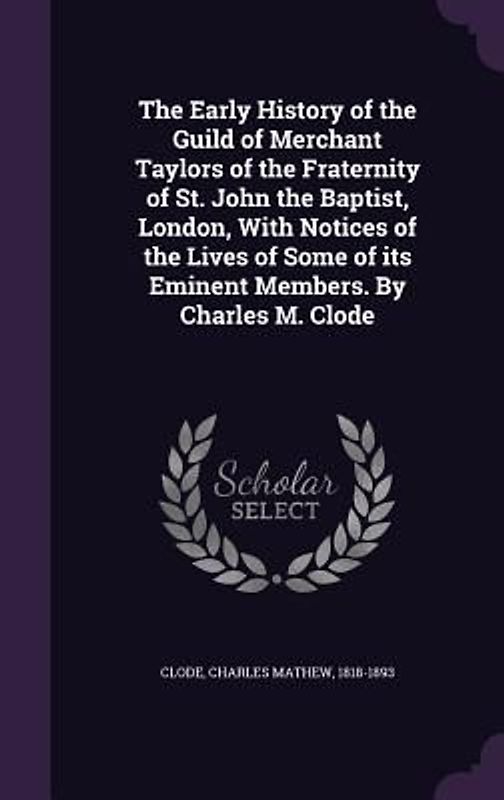 The Early History of the Guild of Merchant Taylors of the Fraternity of St. John the Baptist, London, With Notices of the Lives of Some of its Eminent Members. By Charles M. Clode