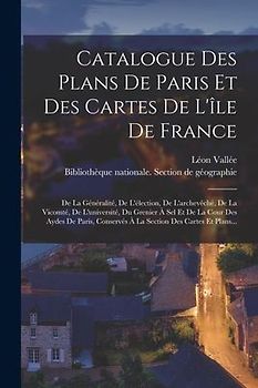 Catalogue Des Plans De Paris Et Des Cartes De L'île De France: De La Généralité, De L'élection, De L'archevêché, De La Vicomté, De L'université, Du Gr