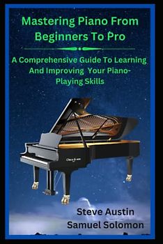 Mastering Piano From Beginners To Pro: A Comprehensive Guide To Learning and Improving Your Piano-Playing Skills