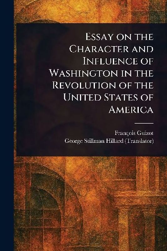 Essay on the Character and Influence of Washington in the Revolution of the United States of America