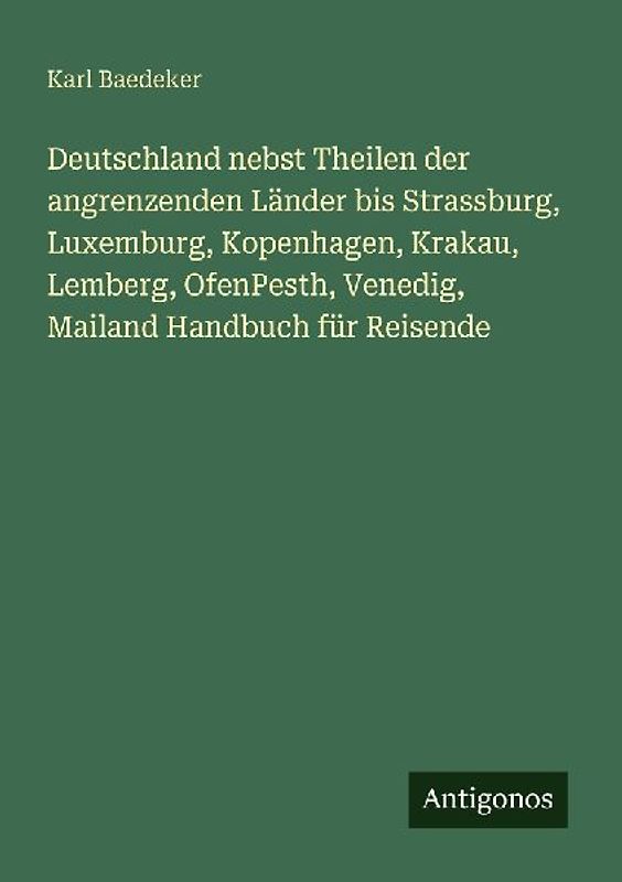 Deutschland nebst Theilen der angrenzenden Länder bis Strassburg, Luxemburg, Kopenhagen, Krakau, Lemberg, OfenPesth, Venedig, Mailand Handbuch für Reisende