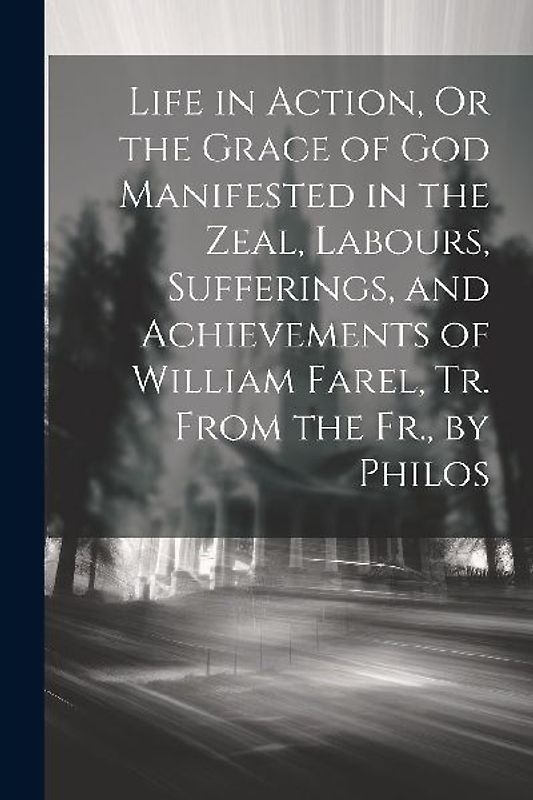 Life in Action, Or the Grace of God Manifested in the Zeal, Labours, Sufferings, and Achievements of William Farel, Tr. From the Fr., by Philos