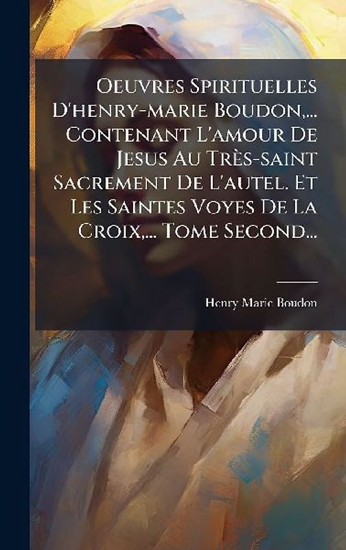 Oeuvres Spirituelles D'henry-marie Boudon, ... Contenant L'amour De Jesus Au Très-saint Sacrement De L'autel. Et Les Saintes Voyes De La Croix, ... Tome Second...