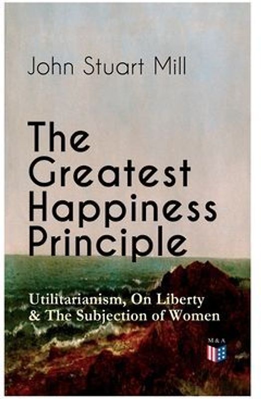 The Greatest Happiness Principle - Utilitarianism, On Liberty & The Subjection of Women
