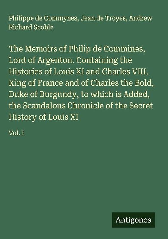 The Memoirs of Philip de Commines, Lord of Argenton. Containing the Histories of Louis XI and Charles VIII, King of France and of Charles the Bold, Duke of Burgundy, to which is Added, the Scandalous Chronicle of the Secret History of Louis XI