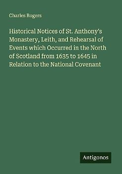 Historical Notices of St. Anthony's Monastery, Leith, and Rehearsal of Events which Occurred in the North of Scotland from 1635 to 1645 in Relation to the National Covenant