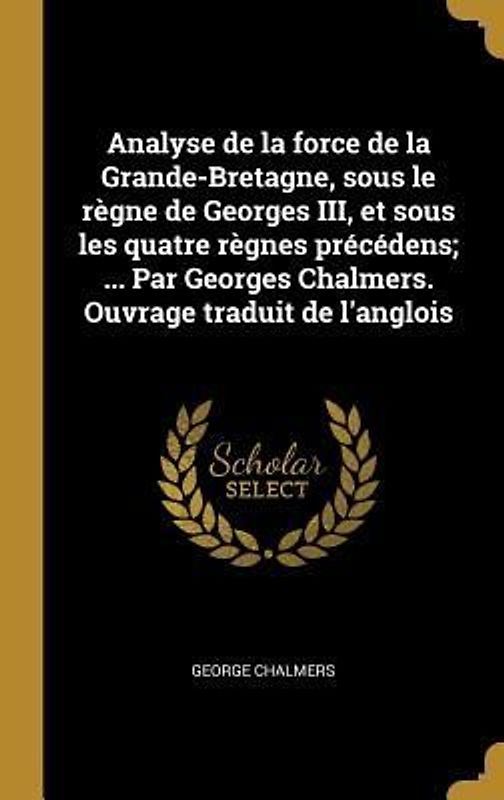 Analyse de la force de la Grande-Bretagne, sous le règne de Georges III, et sous les quatre règnes précédens; ... Par Georges Chalmers. Ouvrage traduit de l'anglois