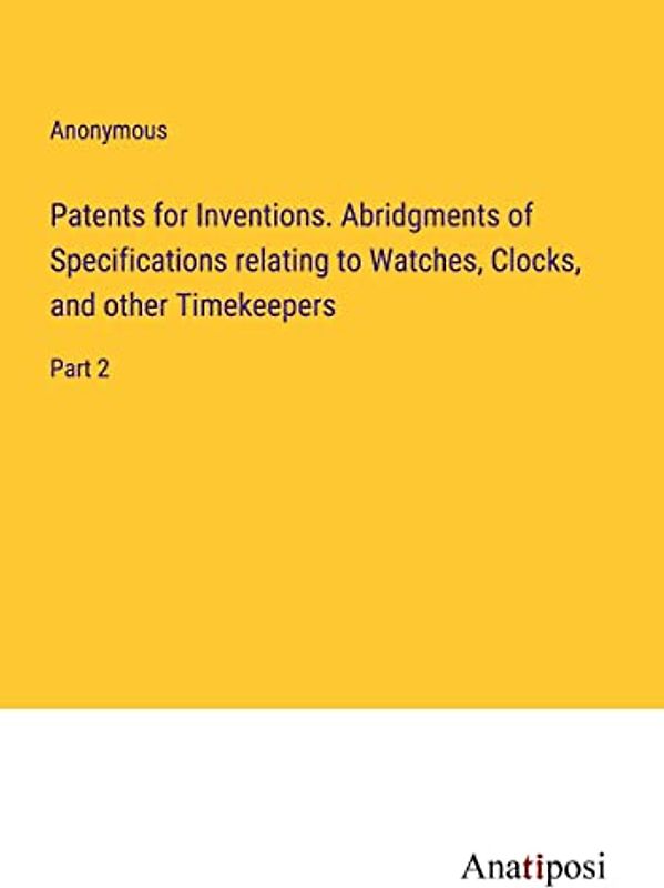 Patents for Inventions. Abridgments of Specifications relating to Watches, Clocks, and other Timekeepers: Part 2
