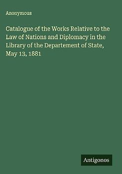 Catalogue of the Works Relative to the Law of Nations and Diplomacy in the Library of the Departement of State, May 13, 1881