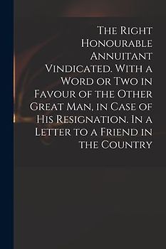 The Right Honourable Annuitant Vindicated. With a Word or Two in Favour of the Other Great Man, in Case of His Resignation. In a Letter to a Friend in