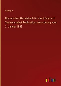 Bürgerliches Gesetzbuch für das Königreich Sachsen nebst Publications-Verordnung vom 2. Januar 1863