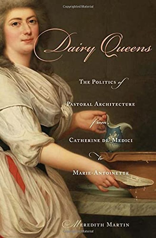 Dairy Queens: The Politics of Pastoral Architecture from Catherine De' Medici to Marie-Antoinette (Harvard Historical Studies, 176)