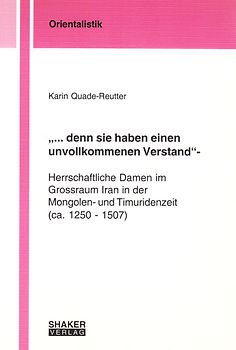 "... denn sie haben einen unvollkommenen Verstand" - Herrschaftliche Damen im Grossraum Iran in der Mongolen- und Timuridenzeit (ca. 1250 - 1507)