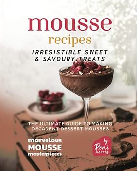 Mousse Recipes - Irresistible Sweet & Savoury Treats: The Ultimate Guide to Making Decadent Dessert Mousses (Marvelous Mousse Masterpieces)