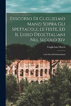 Discorso Di Guglielmo Manzi Sopra Gli Spettacoli, Le Feste, Ed Il Lusso Degl'italiani Nel Secolo Xiv: Con Note Ed Illustrazioni