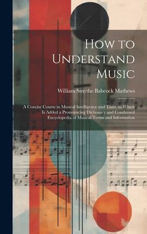How to Understand Music: A Concise Course in Musical Intelligence and Taste. to Which Is Added a Pronouncing Dictionary and Condensed Encyclope
