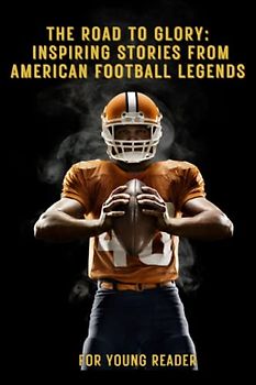 The Road To Glory: Inspiring Stories From American Football Legends: How 30 Legendary Player Overcame Challenges To Achieve Greatness