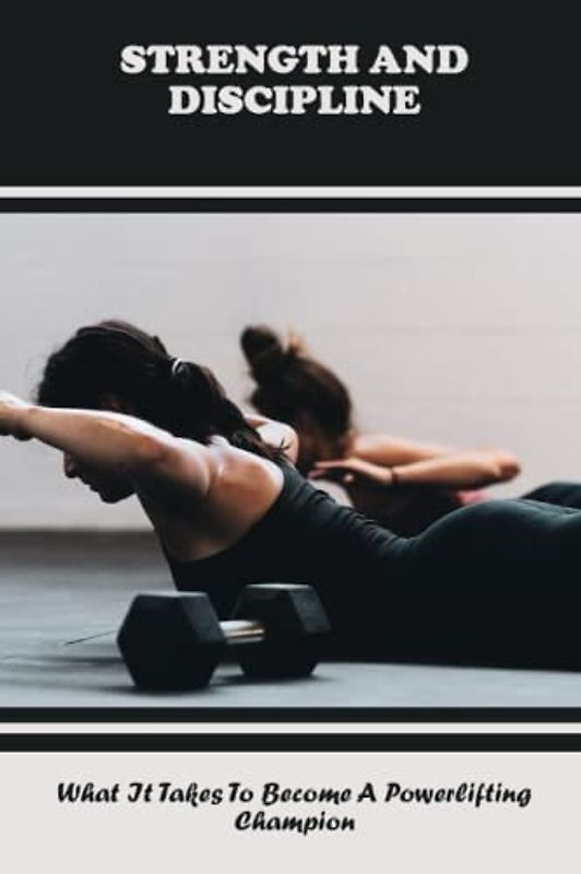 Strength And Discipline: What It Takes To Become A Powerlifting Champion